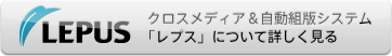 クロスメディア＆自動組版システム「LEPUSについて詳しく見る」